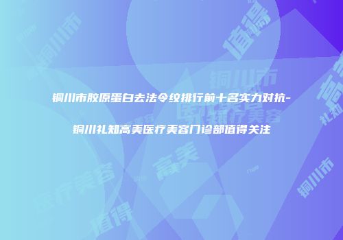铜川市胶原蛋白去法令纹排行前十名实力对抗-铜川礼知高美医疗美容门诊部值得关注
