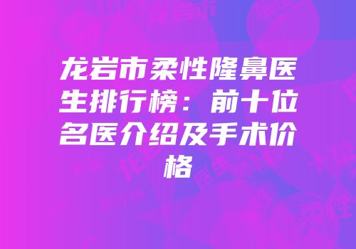 龙岩市柔性隆鼻医生排行榜：前十位名医介绍及手术价格