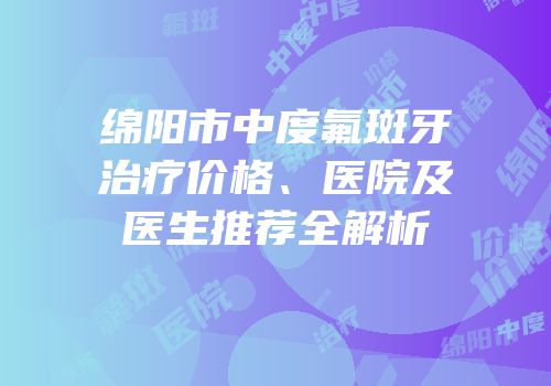 绵阳市中度氟斑牙治疗价格、医院及医生推荐全解析