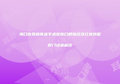 海口市耳廓再造手术医院口碑排名及红妆尚整形门诊部解读