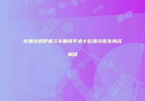 甘肃注射伊维兰丰面颊手术十位顶尖医生排名揭晓