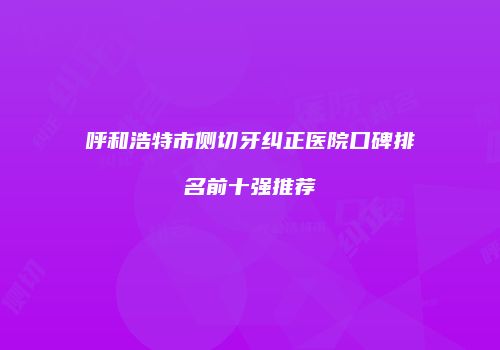 呼和浩特市侧切牙纠正医院口碑排名前十强推荐