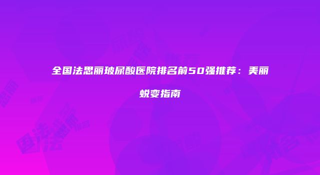 全国法思丽玻尿酸医院排名前50强推荐：美丽蜕变指南