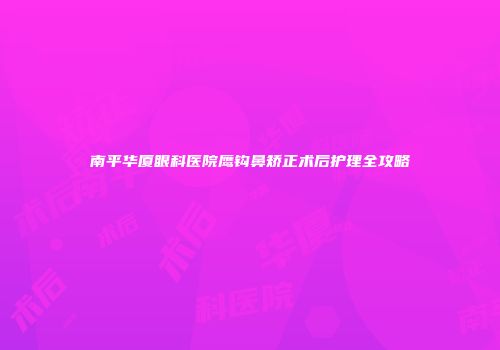 南平华厦眼科医院鹰钩鼻矫正术后护理全攻略