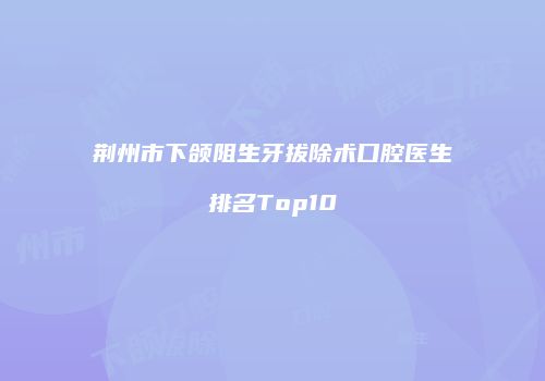 荆州市下颌阻生牙拔除术口腔医生排名Top10