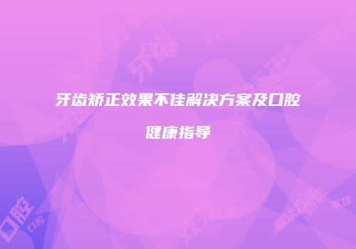 牙齿矫正效果不佳解决方案及口腔健康指导
