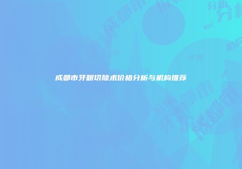 成都市牙龈切除术价格分析与机构推荐