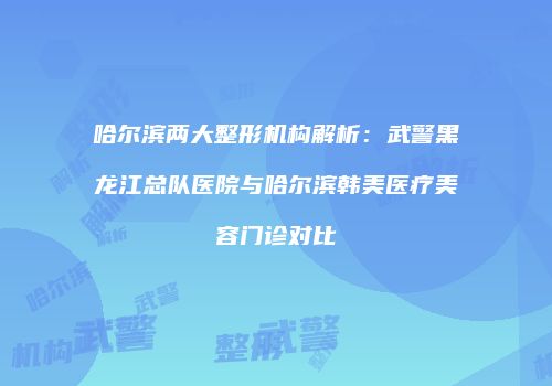 哈尔滨两大整形机构解析：武警黑龙江总队医院与哈尔滨韩美医疗美容门诊对比