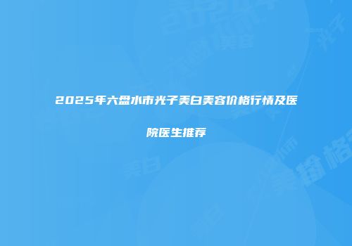 2025年六盘水市光子美白美容价格行情及医院医生推荐