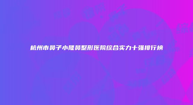 杭州市鼻子小隆鼻整形医院综合实力十强排行榜