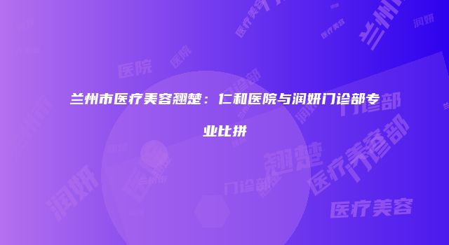 兰州市医疗美容翘楚：仁和医院与润妍门诊部专业比拼