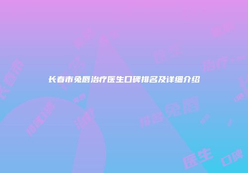 长春市兔唇治疗医生口碑排名及详细介绍