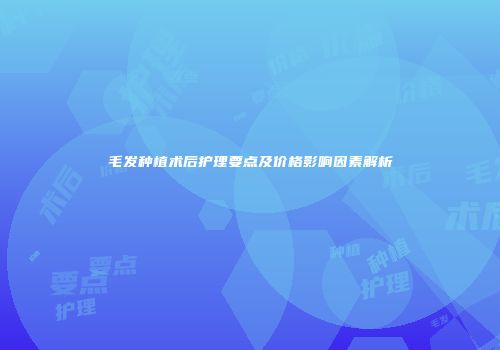 毛发种植术后护理要点及价格影响因素解析