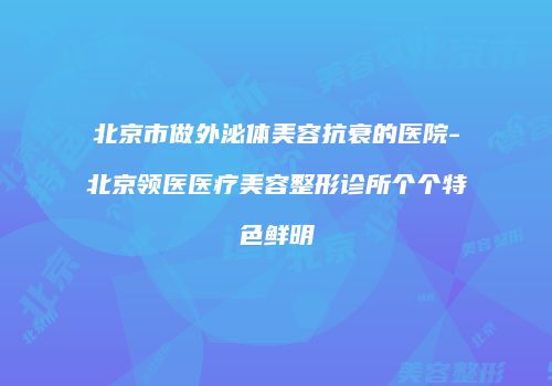 北京市做外泌体美容抗衰的医院-北京领医医疗美容整形诊所个个特色鲜明
