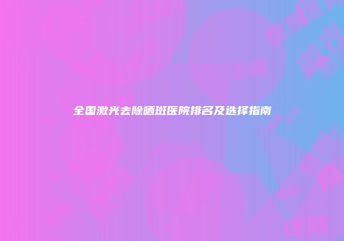 全国激光去除晒斑医院排名及选择指南