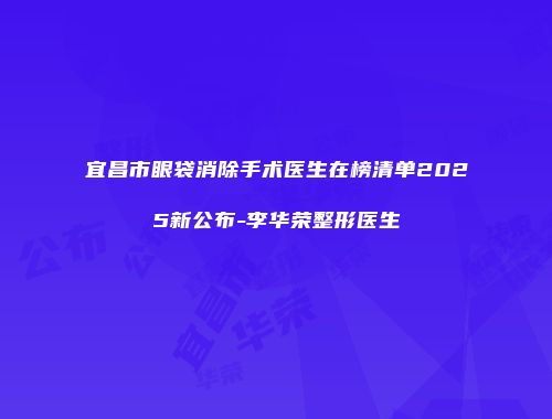 宜昌市眼袋消除手术医生在榜清单2025新公布-李华荣整形医生