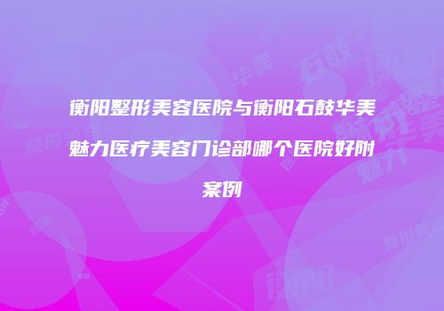 衡阳整形美容医院与衡阳石鼓华美魅力医疗美容门诊部哪个医院好附案例