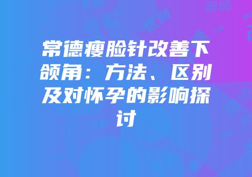 常德瘦脸针改善下颌角：方法、区别及对怀孕的影响探讨