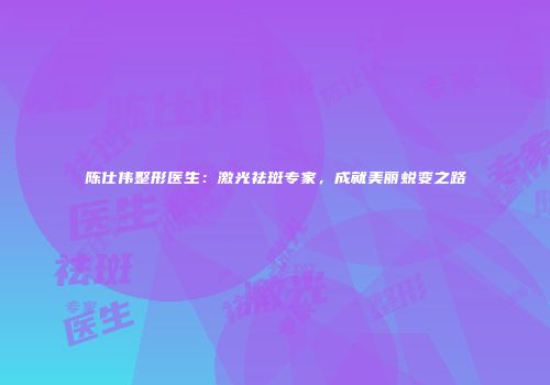 陈仕伟整形医生：激光祛斑专家，成就美丽蜕变之路