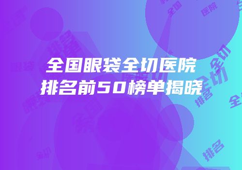 全国眼袋全切医院排名前50榜单揭晓