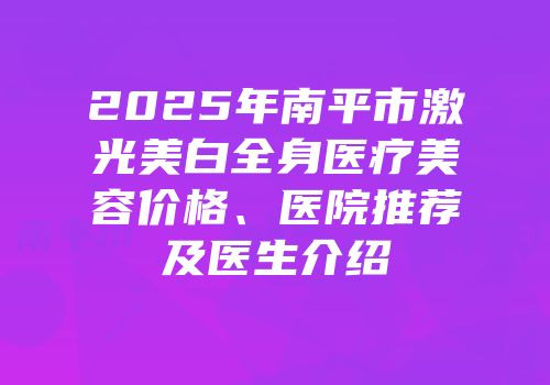 2025年南平市激光美白全身医疗美容价格、医院推荐及医生介绍