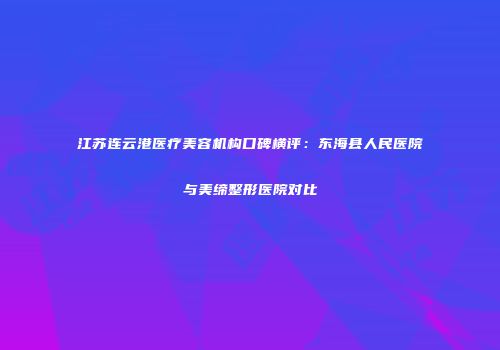 江苏连云港医疗美容机构口碑横评：东海县人民医院与美缔整形医院对比