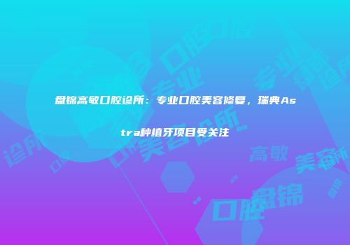盘锦高敏口腔诊所：专业口腔美容修复，瑞典Astra种植牙项目受关注
