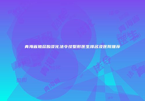 青海省玻尿酸淡化法令纹整形医生排名及医院推荐