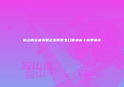 鞍山市驼峰鼻矫正整形医生口碑榜前十榜单推荐