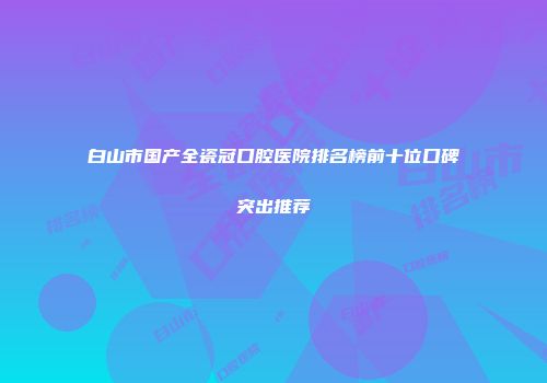 白山市国产全瓷冠口腔医院排名榜前十位口碑突出推荐
