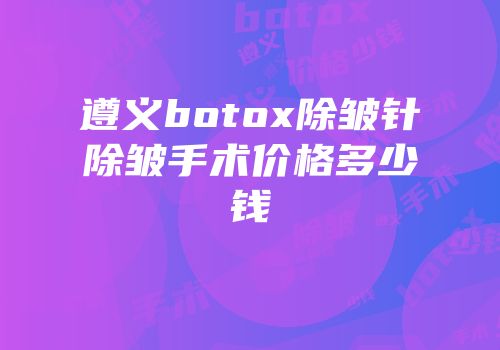 遵义botox除皱针除皱手术价格多少钱