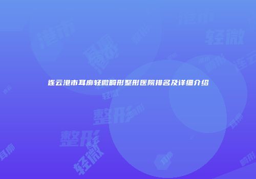 连云港市耳廓轻微畸形整形医院排名及详细介绍