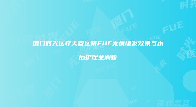 厦门时光医疗美容医院FUE无痕植发效果与术后护理全解析