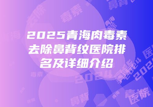 2025青海肉毒素去除鼻背纹医院排名及详细介绍