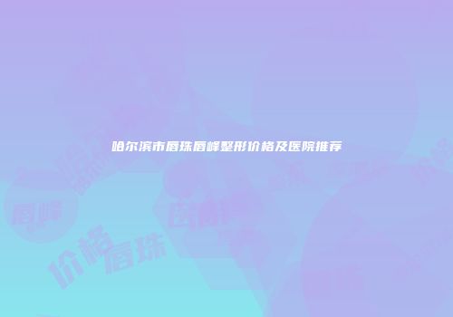 哈尔滨市唇珠唇峰整形价格及医院推荐