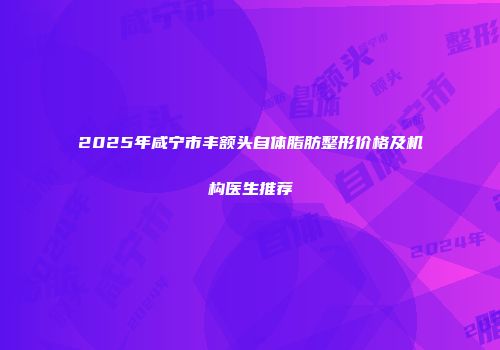2025年咸宁市丰额头自体脂肪整形价格及机构医生推荐