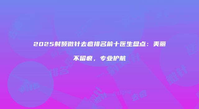 2025射频微针去痘排名前十医生盘点：美丽不留痕，专业护航