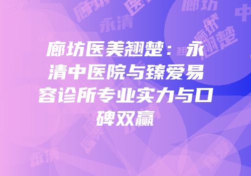 廊坊医美翘楚：永清中医院与臻爱易容诊所专业实力与口碑双赢