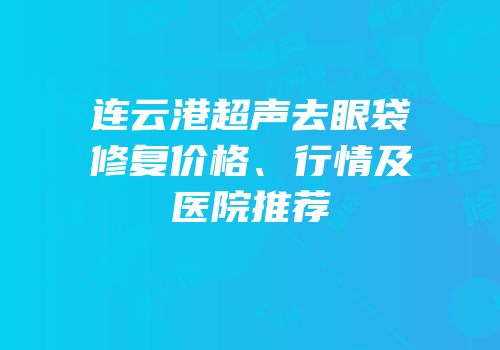 连云港超声去眼袋修复价格、行情及医院推荐