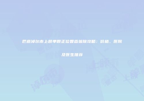 巴彦淖尔市上颌单颗正位智齿拔除攻略：价格、医院及医生推荐