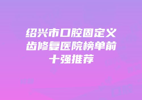 绍兴市口腔固定义齿修复医院榜单前十强推荐
