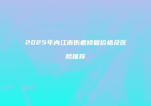 2025年内江市伤疤修复价格及医院推荐