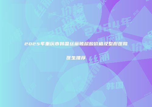 2025年重庆市韩国丝丽玻尿酸价格及整形医院医生推荐