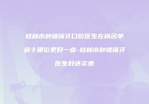桂林市种植镶牙口腔医生在榜名单前十哪位更好一些-桂林市种植镶牙医生好还实惠