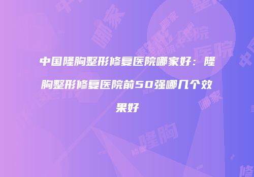 中国隆胸整形修复医院哪家好：隆胸整形修复医院前50强哪几个效果好