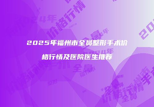 2025年福州市全鼻整形手术价格行情及医院医生推荐