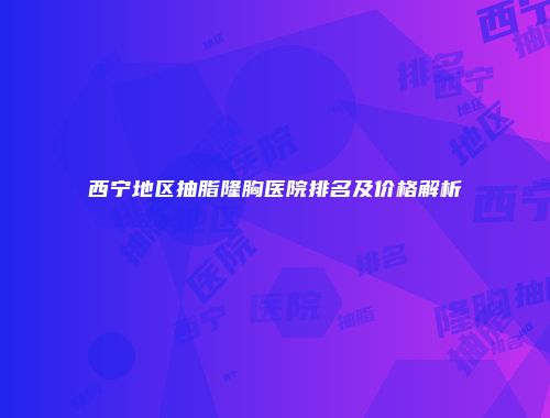 西宁地区抽脂隆胸医院排名及价格解析
