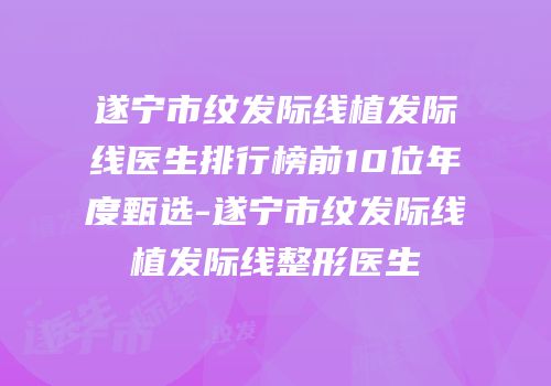 遂宁市纹发际线植发际线医生排行榜前10位年度甄选-遂宁市纹发际线植发际线整形医生