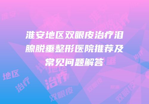 淮安地区双眼皮治疗泪腺脱垂整形医院推荐及常见问题解答