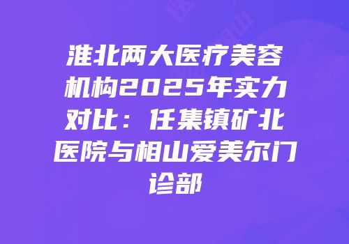 淮北两大医疗美容机构2025年实力对比：任集镇矿北医院与相山爱美尔门诊部
